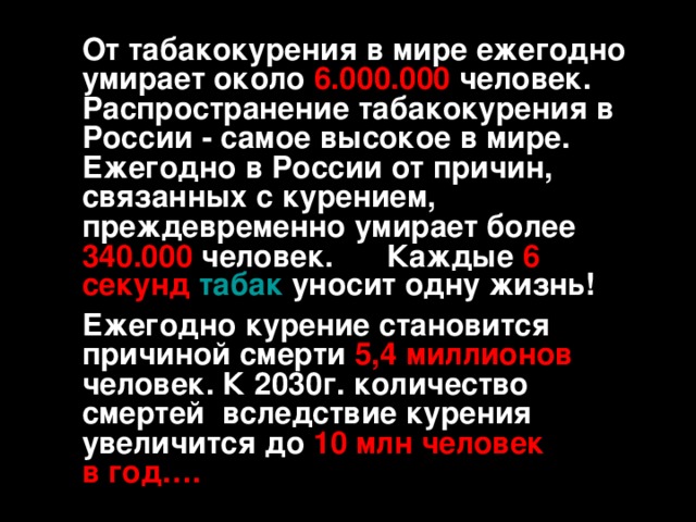 От табакокурения в мире ежегодно умирает около 6.000.000 человек.  Распространение табакокурения в России - самое высокое в мире.  Ежегодно в России от причин, связанных с курением, преждевременно умирает более 340.000 человек.  Каждые 6 секунд  табак уносит одну жизнь!   Ежегодно курение становится причиной смерти 5,4 миллионов человек. К 2030г. количество смертей вследствие курения увеличится до  10 млн человек в год….