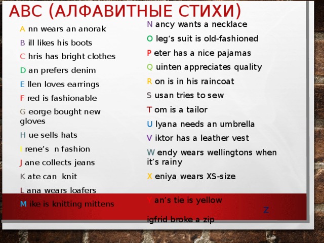 ABC ( АЛФАВИТНЫЕ СТИХИ ) N ancy wants a necklace O leg‘s suit is old-fashioned P eter has a nice pajamas Q uinten appreciates quality R on is in his raincoat S usan tries to sew T om is a tailor U lyana needs an umbrella V iktor has a leather vest W endy wears wellingtons when it’s rainy X eniya wears XS-size Y an’s tie is yellow Z igfrid broke a zip   A nn wears an anorak B ill likes his boots C hris has bright clothes D an prefers denim E llen loves earrings F red is fashionable G eorge bought new gloves H ue sells hats I rene’s n fashion J ane collects jeans K ate can knit L ana wears loafers M ike is knitting mittens