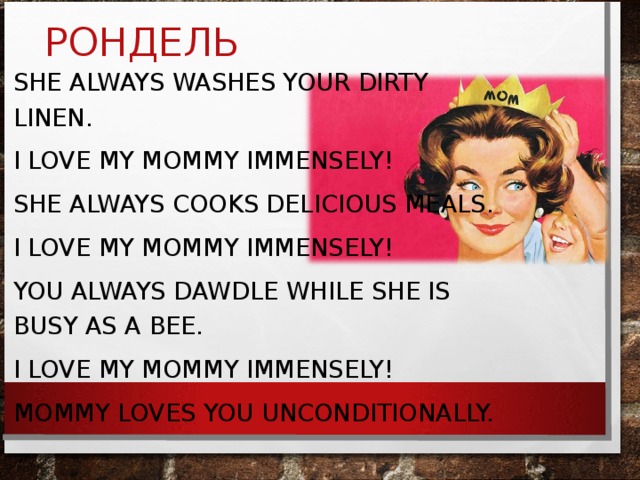 РОНДЕЛЬ SHE ALWAYS WASHES YOUR DIRTY LINEN. I LOVE MY MOMMY IMMENSELY! SHE ALWAYS COOKS DELICIOUS MEALS. I LOVE MY MOMMY IMMENSELY! YOU ALWAYS DAWDLE WHILE SHE IS BUSY AS A BEE. I LOVE MY MOMMY IMMENSELY! MOMMY LOVES YOU UNCONDITIONALLY.