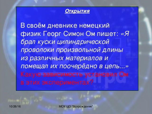 Открытия            В своём дневнике немецкий физик Георг Симон Ом пишет: «Я брал куски цилиндрической проволоки произвольной длины из различных материалов и помещал их поочерёдно в цепь...» Какую зависимость установил Ом в этих экспериментах? 10/26/16 МОУ ЦО 