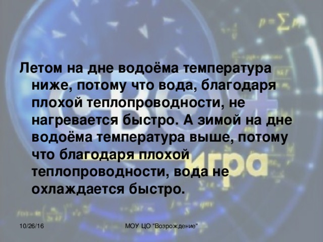 Летом на дне водоёма температура ниже, потому что вода, благодаря плохой теплопроводности, не нагревается быстро. А зимой на дне водоёма температура выше, потому что благодаря плохой теплопроводности, вода не охлаждается быстро.  10/26/16 МОУ ЦО 