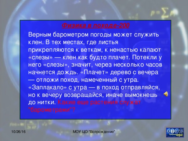 Физика в походе-200       Верным барометром погоды может служить клен. В тех местах, где листья прикрепляются к веткам, к ненастью капают «слезы» — клен как будто плачет. Потекли у него «слезы», значит, через несколько часов начнется дождь. «Плачет» дерево с вечера — отложи поход, намеченный с утра. «Заплакало» с утра — в поход отправляйся, но к вечеру возвращайся, иначе вымокнешь до нитки. Какие еще растения служат 