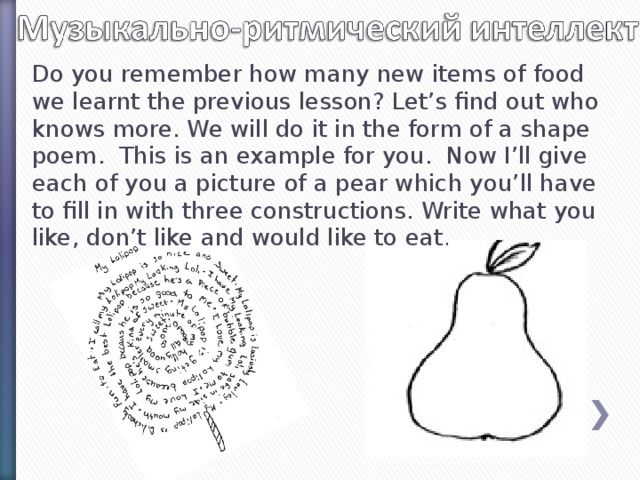 Do you remember how many new items of food we learnt the previous lesson? Let’s find out who knows more. We will do it in the form of a shape poem. This is an example for you. Now I’ll give each of you a picture of a pear which you’ll have to fill in with three constructions. Write what you like, don’t like and would like to eat .