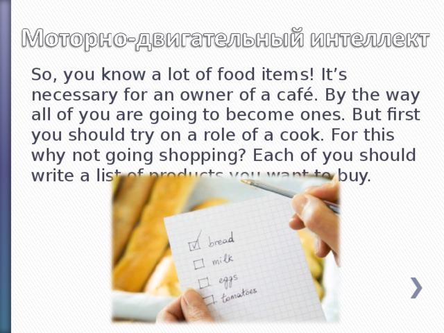 So, you know a lot of food items! It’s necessary for an owner of a café. By the way all of you are going to become ones. But first you should try on a role of a cook. For this why not going shopping? Each of you should write a list of products you want to buy.