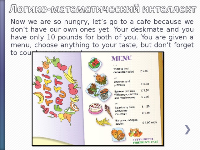 Now we are so hungry, let’s go to a cafe because we don’t have our own ones yet. Your deskmate and you have only 10 pounds for both of you. You are given a menu, choose anything to your taste, but don’t forget to count your money!