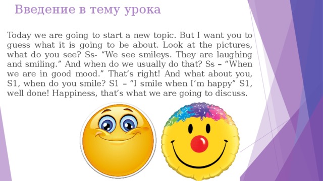 Введение в тему урока Today we are going to start a new topic. But I want you to guess what it is going to be about. Look at the pictures, what do you see? Ss- “We see smileys. They are laughing and smiling.” And when do we usually do that? Ss – “When we are in good mood.” That’s right! And what about you, S1, when do you smile? S1 – “I smile when I’m happy” S1, well done! Happiness, that’s what we are going to discuss.