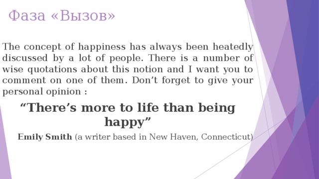 Фаза «Вызов» The concept of happiness has always been heatedly discussed by a lot of people. There is a number of wise quotations about this notion and I want you to comment on one of them. Don’t forget to give your personal opinion : “ There’s more to life than being happy” Emily Smith  (a writer based in New Haven, Connecticut)