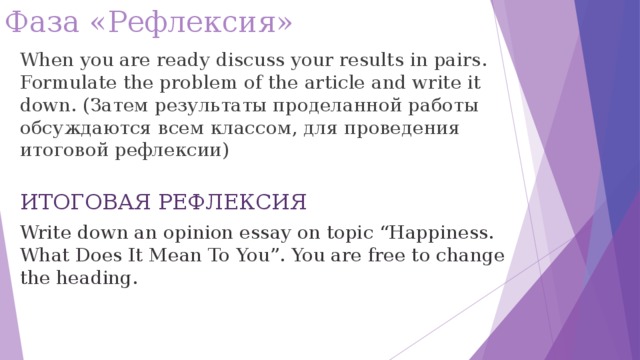 Фаза «Рефлексия» When you are ready discuss your results in pairs. Formulate the problem of the article and write it down. ( Затем результаты проделанной работы обсуждаются всем классом, для проведения итоговой рефлексии ) ИТОГОВАЯ РЕФЛЕКСИЯ Write down an opinion essay on topic “Happiness. What Does It Mean To You”. You are free to change the heading.