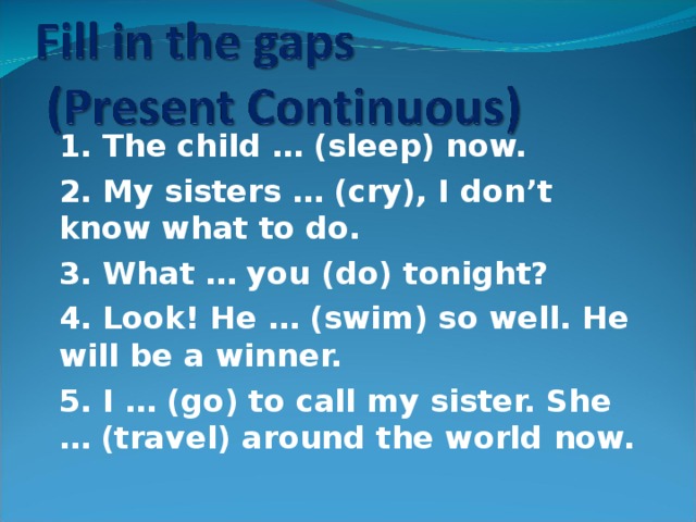 1. The child … (sleep) now. 2. My sisters … (cry), I don’t know what to do. 3. What … you (do) tonight? 4. Look! He … (swim) so well. He will be a winner. 5. I … (go) to call my sister. She … (travel) around the world now.