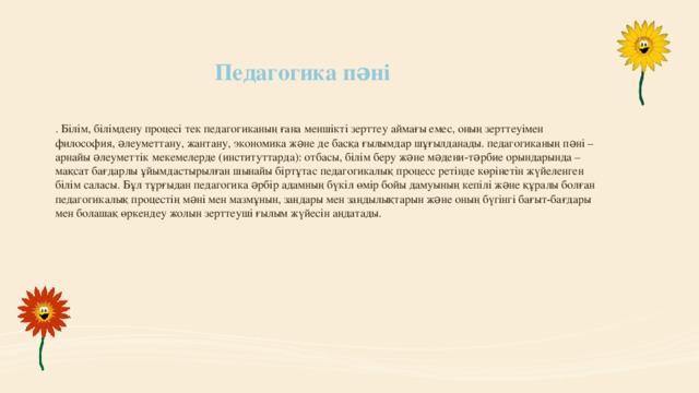 Педагогика пəні . Білім, білімдену процесі тек педагогиканың ғана меншікті зерттеу аймағы емес, оның зерттеуімен философия, əлеуметтану, жантану, экономика жəне де басқа ғылымдар шұғылданады. педагогиканың пəні – арнайы əлеуметтік мекемелерде (институттарда): отбасы, білім беру жəне мəдени-тəрбие орындарында –мақсат бағдарлы ұйымдастырылған шынайы біртұтас педагогикалық процесс ретінде көрінетін жүйеленген білім саласы. Бұл тұрғыдан педагогика əрбір адамның бүкіл өмір бойы дамуының кепілі жəне құралы болған педагогикалық процестің мəні мен мазмұнын, заңдары мен заңдылықтарын жəне оның бүгінгі бағыт-бағдары мен болашақ өркендеу жолын зерттеуші ғылым жүйесін аңдатады.