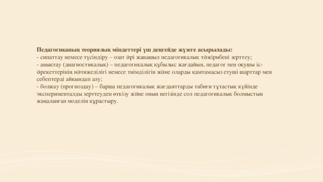 Педагогиканың теориялық міндеттері үш деңгейде жүзеге асырылады:  - сипаттау немесе түсіндіру – озат əрі жаңашыл педагогикалық тəжірибені зерттеу;  - анықтау (диагностикалық) – педагогикалық құбылыс жағдайын, педагог пен оқушы іс-əрекеттерінің нəтижелілігі немесе тиімділігін жəне оларды қамтамасыз етуші шарттар мен себептерді айқындап алу;  - болжау (прогноздау) – барша педагогикалық жағдаяттарды табиғи тұтастық күйінде эксперименталды зерттеуден өткізу жəне оның негізінде сол педагогикалық болмыстың жаңаланған моделін құрастыру.