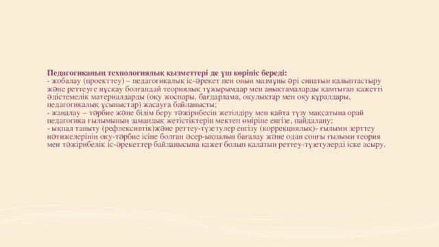 Педагогиканың технологиялық қызметтері де үш көрініс береді:  - жобалау (проекттеу) – педагогикалық іс-əрекет пен оның мазмұны əрі сипатын қалыптастыру жəне реттеуге нұсқау болғандай теориялық тұжырымдар мен анықтамаларды қамтыған қажетті əдістемелік материалдарды (оқу жоспары, бағдарлама, оқулықтар мен оқу құралдары, педагогикалық ұсыныстар) жасауға байланысты;  - жаңалау – тəрбие жəне білім беру тəжірибесін жетілдіру мен қайта түзу мақсатына орай педагогика ғылымының замандық жетістіктерін мектеп өміріне енгізе, пайдалану;  - ықпал таныту (рефлексивтік)жəне реттеу-түзетулер енгізу (коррекциялық)- ғылыми зерттеу нəтижелерінің оқу-тəрбие ісіне болған əсер-ықпалын бағалау жəне одан соңғы ғылыми теория мен тəжірибелік іс-əрекеттер байланысына қажет болып қалатын реттеу-түзетулерді іске асыру.