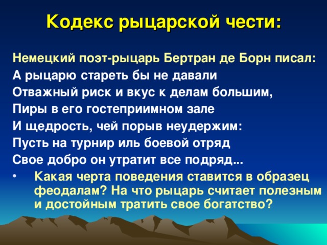 Кодекс рыцарской чести: Немецкий поэт-рыцарь Бертран де Борн писал: А рыцарю стареть бы не давали Отважный риск и вкус к делам большим, Пиры в его гостеприимном зале И щедрость, чей порыв неудержим: Пусть на турнир иль боевой отряд Свое добро он утратит все подряд...