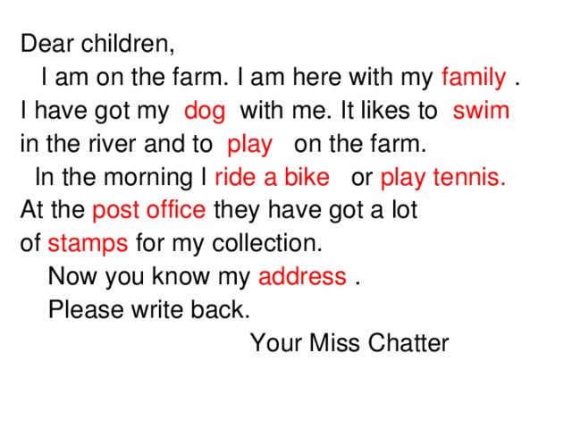 Dear children,  I am on the farm. I am here with my family . I have got my dog  with me. It likes to swim in the river and to play on the farm.  In the morning I ride a bike or play tennis.  At the post office they have got a lot of stamps for my collection.  Now you know my address .  Please write back.  Your Miss Chatter