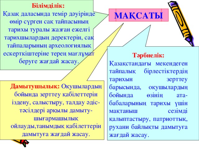 Білімділік:  Қазақ даласында темір дәуірінде өмір сүрген сақ тайпасының тарихы туралы жазған ежелгі тарихшылардың деректерін, сақ тайпаларының археологиялық ескерткіштеріне терең мағлұмат беруге жағдай жасау. МАҚСАТЫ Тәрбиелік: Қазақстандағы мекендеген тайпалық бірлестіктердің тарихын зерттеу барысында, оқушылардың бойында өзінің ата-бабаларының тарихы үшін мақтаныш сезімді қалыптастыру, патриоттық, рухани байлықты дамытуға жағдай жасау. Дамытушылық: Оқушылардың бойында зерттеу қабілеттерін іздену, салыстыру, талдау әдіс-тәсілдері арқылы дамыту-шығармашылық ойлауды,танымдық қабілеттерін дамытуға жағдай жасау.