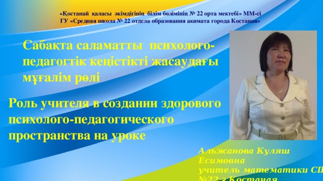 «Қостанай қаласы әкімдігінің білім бөлімінің № 22 орта мектебі» ММ-сі ГУ «Средняя школа № 22 отдела образования акимата города Костаная» Сабақта саламатты психолого-педагогтік кеңістікті жасаудағы мұғалім рөлі Роль учителя в создании здорового психолого-педагогического пространства на уроке Альжанова Куляш Есимовна  учитель математики СШ №22 г.Костаная