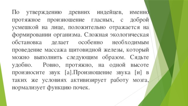 По утверждению древних индейцев, именно протяжное произношение гласных, с доброй усмешкой на лице, положительно отражается на формировании организма. Сложная экологическая обстановка делает особенно необходимым проведение массажа щитовидной железы, который можно выполнить следующим образом. Сядьте удобно. Ровно, протяжно, на одной высоте произносите звук [а].Произношение звука [и] в таких же условиях активизирует работу мозга, нормализует функцию почек.