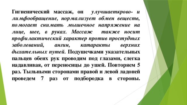 Гигиенический массаж, он улучшаеткрово- и лимфообращение, нормализует обмен веществ, помогает снимать мышечное напряжение на лице, шее, в руках. Массаж также носит профилактический характер против простудных заболеваний, ангин, катаракты верхних дыхательных путей. Подушечками указательных пальцев обеих рук проводим под глазами, слегка надавливая, от переносицы до ушей. Повторяем 5 раз. Тыльными сторонами правой и левой ладоней проведем 7 раз от подбородка в стороны.