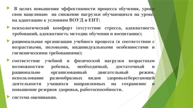 В целях повышения эффективности процесса обучения, уроки свои нацеливаю на снижение нагрузки обучающихся на уроке, на адаптацию к условиям ВОУД и ЕНТ: психологический комфорт (отсутствие стресса, адекватность требований, адекватность методик обучения и воспитания); рациональная организация учебного процесса (в соответствии с возрастными, половыми, индивидуальными особенностями и гигиеническими требованиями); соответствие учебной и физической нагрузки возрастным возможностям ребенка, необходимый, достаточный и рационально организованный двигательный режим, использование разнообразных видов здоровьесберегающей деятельности учащихся направленных на сохранение и повышение резервов здоровья, работоспособности. система оценивания.