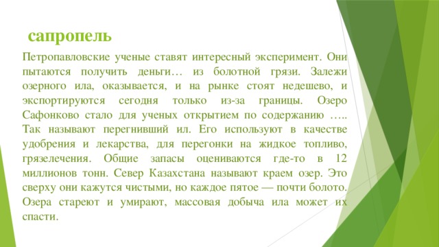 сапропель Петропавловские ученые ставят интересный эксперимент. Они пытаются получить деньги… из болотной грязи. Залежи озерного ила, оказывается, и на рынке стоят недешево, и экспортируются сегодня только из-за границы. Озеро Сафонково стало для ученых открытием по содержанию ….. Так называют перегнивший ил. Его используют в качестве удобрения и лекарства, для перегонки на жидкое топливо, грязелечения. Общие запасы оцениваются где-то в 12 миллионов тонн. Север Казахстана называют краем озер. Это сверху они кажутся чистыми, но каждое пятое — почти болото. Озера стареют и умирают, массовая добыча ила может их спасти.