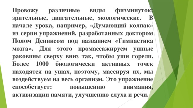 Провожу различные виды физминуток: зрительные, двигательные, экологические. В начале урока, например, «Думающий колпак» из серии упражнений, разработанных доктором Полом Деннисом под названием «Гимнастика мозга». Для этого промассажируем ушные раковины сверху вниз так, чтобы уши горели. Более 1000 биологически активных точек находятся на ушах, поэтому, массируя их, мы воздействуем на весь организм. Это упражнение способствует: повышению внимания, активизации памяти, улучшению слуха и речи.