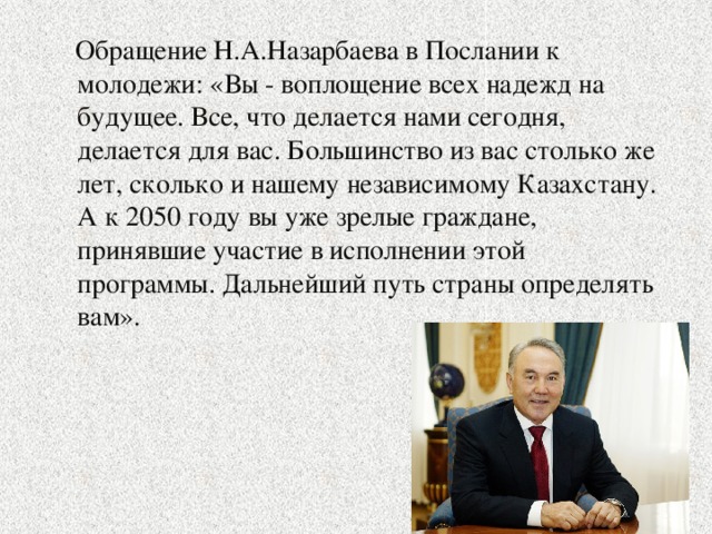 Обращение Н.А.Назарбаева в Послании к молодежи: «Вы - воплощение всех надежд на будущее. Все, что делается нами сегодня, делается для вас. Большинство из вас столько же лет, сколько и нашему независимому Казахстану. А к 2050 году вы уже зрелые граждане, принявшие участие в исполнении этой программы. Дальнейший путь страны определять вам».