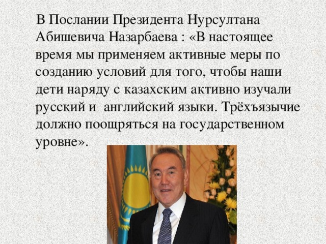 В Послании Президента Нурсултана Абишевича Назарбаева : «В настоящее время мы применяем активные меры по созданию условий для того, чтобы наши дети наряду с казахским активно изучали русский и английский языки. Трёхъязычие должно поощряться на государственном уровне».