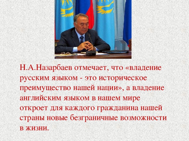 Н.А.Назарбаев отмечает, что «владение русским языком - это историческое преимущество нашей нации», а владение английским языком в нашем мире откроет для каждого гражданина нашей страны новые безграничные возможности в жизни.