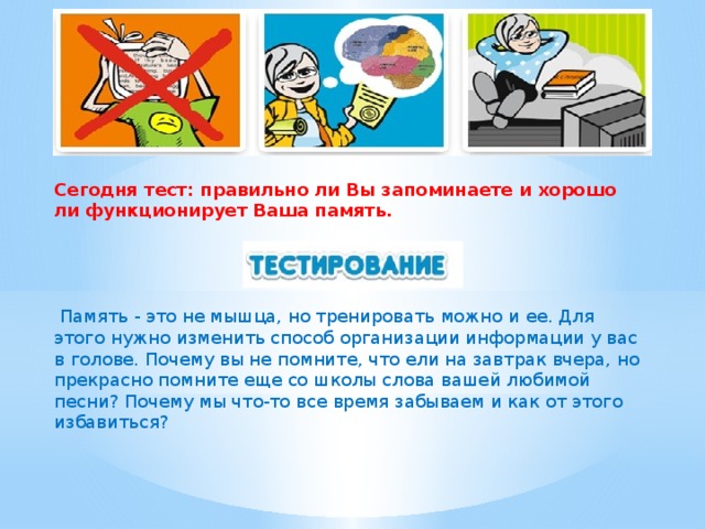 Сегодня тест: правильно ли Вы запоминаете и хорошо ли функционирует Ваша память.  Память - это не мышца, но тренировать можно и ее. Для этого нужно изменить способ организации информации у вас в голове. Почему вы не помните, что ели на завтрак вчера, но прекрасно помните еще со школы слова вашей любимой песни? Почему мы что-то все время забываем и как от этого избавиться?