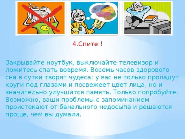 4.Спите ! Закрывайте ноутбук, выключайте телевизор и ложитесь спать вовремя. Восемь часов здорового сна в сутки творят чудеса: у вас не только пропадут круги под глазами и посвежеет цвет лица, но и значительно улучшится память. Только попробуйте. Возможно, ваши проблемы с запоминанием проистекают от банального недосыпа и решаются проще, чем вы думали.