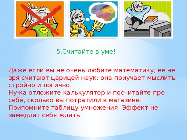 5.Считайте в уме! Даже если вы не очень любите математику, ее не зря считают царицей наук: она приучает мыслить стройно и логично. Ну-ка отложите калькулятор и посчитайте про себя, сколько вы потратили в магазине. Припомните таблицу умножения. Эффект не замедлит себя ждать.