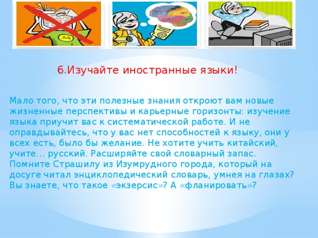 6.Изучайте иностранные языки! Мало того, что эти полезные знания откроют вам новые жизненные перспективы и карьерные горизонты: изучение языка приучит вас к систематической работе. И не оправдывайтесь, что у вас нет способностей к языку, они у всех есть, было бы желание. Не хотите учить китайский, учите… русский. Расширяйте свой словарный запас. Помните Страшилу из Изумрудного города, который на досуге читал энциклопедический словарь, умнея на глазах? Вы знаете, что такое «экзерсис»? А «фланировать»?