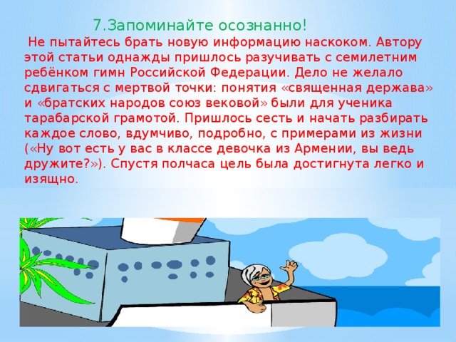 7.Запоминайте осознанно!  Не пытайтесь брать новую информацию наскоком. Автору этой статьи однажды пришлось разучивать с семилетним ребёнком гимн Российской Федерации. Дело не желало сдвигаться с мертвой точки: понятия «священная держава» и «братских народов союз вековой» были для ученика тарабарской грамотой. Пришлось сесть и начать разбирать каждое слово, вдумчиво, подробно, с примерами из жизни («Ну вот есть у вас в классе девочка из Армении, вы ведь дружите?»). Спустя полчаса цель была достигнута легко и изящно.