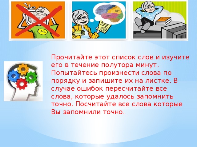 Прочитайте этот список слов и изучите его в течение полутора минут. Попытайтесь произнести слова по порядку и запишите их на листке. В случае ошибок пересчитайте все слова, которые удалось запомнить точно. Посчитайте все слова которые Вы запомнили точно.