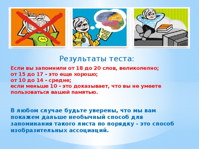 Результаты теста: Если вы запомнили от 18 до 20 слов, великолепно; от 15 до 17 - это еще хорошо; от 10 до 14 - средне; если меньше 10 - это доказывает, что вы не умеете пользоваться вашей памятью.  В любом случае будьте уверены, что мы вам покажем дальше необычный способ для запоминания такого листа по порядку - это способ изобразительных ассоциаций.