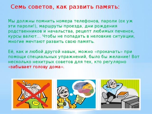 Семь советов, как развить память: Мы должны помнить номера телефонов, пароли (ох уж эти пароли!), маршруты проезда, дни рождения родственников и начальства, рецепт любимых печенок, курсы валют… Чтобы не попадать в неловкие ситуации, многие мечтают развить свою память. Её, как и любой другой навык, можно «прокачать» при помощи специальных упражнений, было бы желание! Вот несколько нехитрых советов для тех, кто регулярно «забывает голову дома».