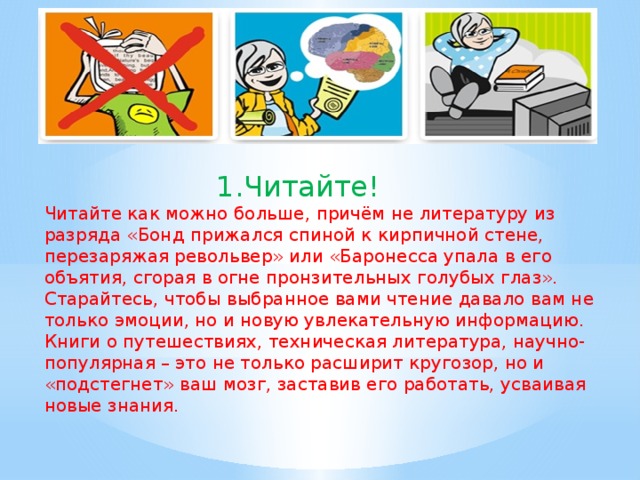 1.Читайте! Читайте как можно больше, причём не литературу из разряда «Бонд прижался спиной к кирпичной стене, перезаряжая револьвер» или «Баронесса упала в его объятия, сгорая в огне пронзительных голубых глаз». Старайтесь, чтобы выбранное вами чтение давало вам не только эмоции, но и новую увлекательную информацию. Книги о путешествиях, техническая литература, научно-популярная – это не только расширит кругозор, но и «подстегнет» ваш мозг, заставив его работать, усваивая новые знания.