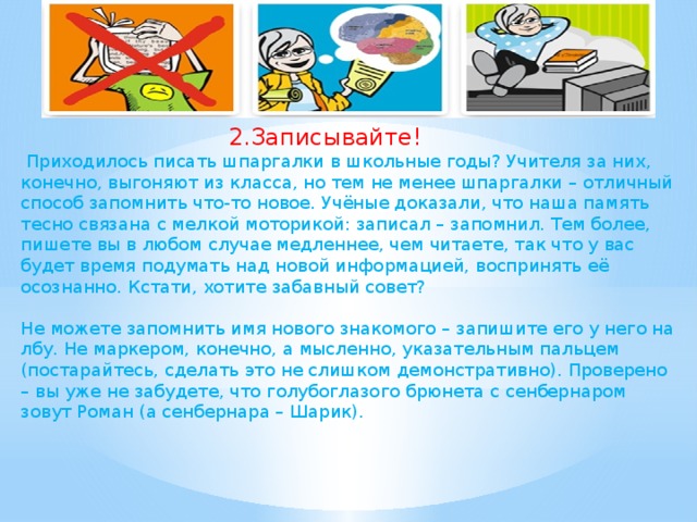 2.Записывайте!  Приходилось писать шпаргалки в школьные годы? Учителя за них, конечно, выгоняют из класса, но тем не менее шпаргалки – отличный способ запомнить что-то новое. Учёные доказали, что наша память тесно связана с мелкой моторикой: записал – запомнил. Тем более, пишете вы в любом случае медленнее, чем читаете, так что у вас будет время подумать над новой информацией, воспринять её осознанно. Кстати, хотите забавный совет? Не можете запомнить имя нового знакомого – запишите его у него на лбу. Не маркером, конечно, а мысленно, указательным пальцем (постарайтесь, сделать это не слишком демонстративно). Проверено – вы уже не забудете, что голубоглазого брюнета с сенбернаром зовут Роман (а сенбернара – Шарик).