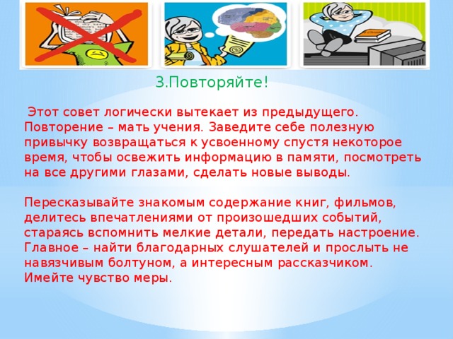 3.Повторяйте!  Этот совет логически вытекает из предыдущего. Повторение – мать учения. Заведите себе полезную привычку возвращаться к усвоенному спустя некоторое время, чтобы освежить информацию в памяти, посмотреть на все другими глазами, сделать новые выводы. Пересказывайте знакомым содержание книг, фильмов, делитесь впечатлениями от произошедших событий, стараясь вспомнить мелкие детали, передать настроение. Главное – найти благодарных слушателей и прослыть не навязчивым болтуном, а интересным рассказчиком. Имейте чувство меры.