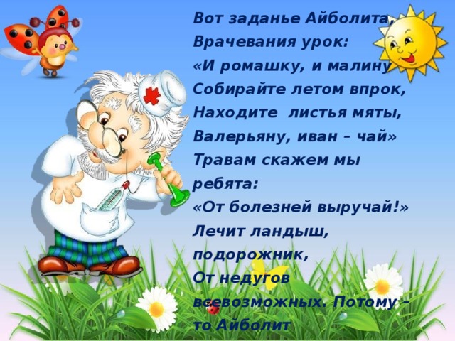 Вот заданье Айболита, Врачевания урок: «И ромашку, и малину Собирайте летом впрок, Находите листья мяты, Валерьяну, иван – чай» Травам скажем мы ребята: «От болезней выручай!» Лечит ландыш, подорожник, От недугов всевозможных. Потому – то Айболит Запасать нам их велит