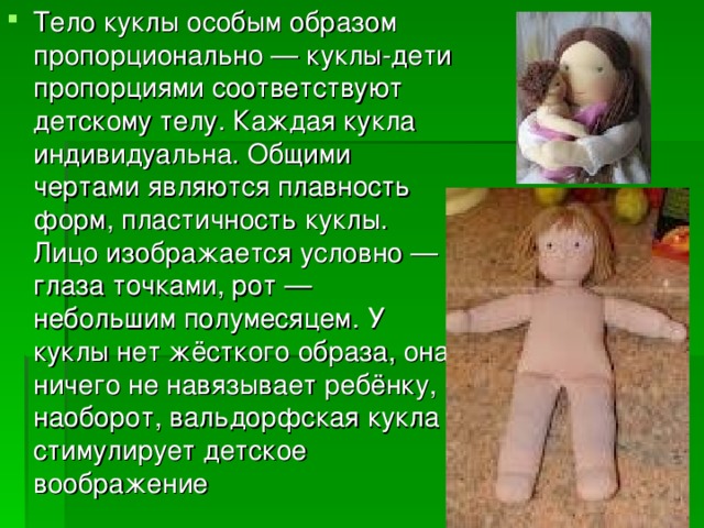Тело куклы особым образом пропорционально — куклы-дети пропорциями соответствуют детскому телу. Каждая кукла индивидуальна. Общими чертами являются плавность форм, пластичность куклы. Лицо изображается условно — глаза точками, рот — небольшим полумесяцем. У куклы нет жёсткого образа, она ничего не навязывает ребёнку, наоборот, вальдорфская кукла стимулирует детское воображение