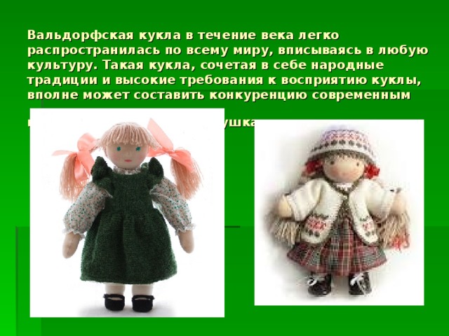 Вальдорфская кукла в течение века легко распространилась по всему миру, вписываясь в любую культуру. Такая кукла, сочетая в себе народные традиции и высокие требования к восприятию куклы, вполне может составить конкуренцию современным высокотехнологичным игрушкам.