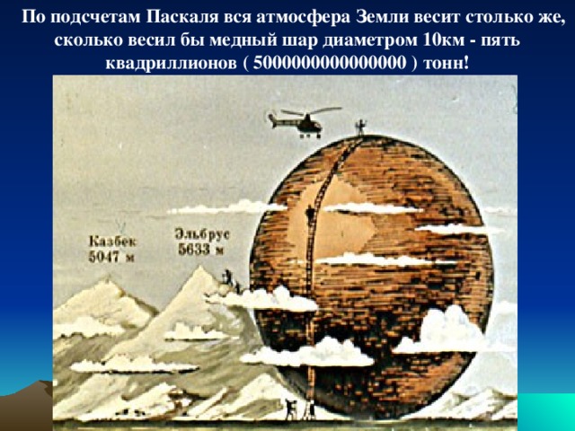 По подсчетам Паскаля вся атмосфера Земли весит столько же, сколько весил бы медный шар диаметром 10км - пять квадриллионов ( 5000000000000000 ) тонн!