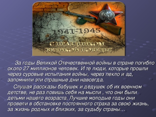   За годы Великой Отечественной войны в стране погибло около 27 миллионов человек. И те люди, которые прошли через суровые испытания войны, через пекло и ад, запомнили эти страшные дни навсегда.         Слушая рассказы бабушек и дедушек об их военном детстве, не раз ловишь себя на мысли , что они были детьми нашего возраста. Лучшие молодые годы они провели в обстановке постоянного страха за свою жизнь, за жизнь родных и близких, за судьбу страны…  