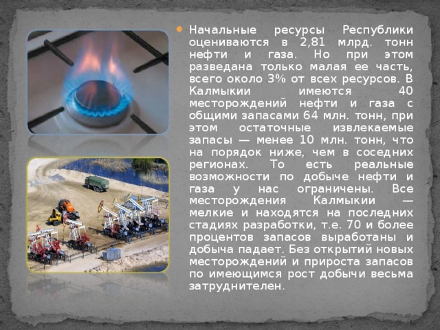 Начальные ресурсы Республики оцениваются в 2,81 млрд. тонн нефти и газа. Но при этом разведана только малая ее часть, всего около 3% от всех ресурсов. В Калмыкии имеются 40 месторождений нефти и газа с общими запасами 64 млн. тонн, при этом остаточные извлекаемые запасы — менее 10 млн. тонн, что на порядок ниже, чем в соседних регионах. То есть реальные возможности по добыче нефти и газа у нас ограничены. Все месторождения Калмыкии — мелкие и находятся на последних стадиях разработки, т.е. 70 и более процентов запасов выработаны и добыча падает. Без открытий новых месторождений и прироста запасов по имеющимся рост добычи весьма затруднителен.