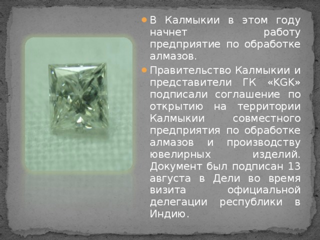 В Калмыкии в этом году начнет работу предприятие по обработке алмазов. Правительство Калмыкии и представители ГК «KGK» подписали соглашение по открытию на территории Калмыкии совместного предприятия по обработке алмазов и производству ювелирных изделий. Документ был подписан 13 августа в Дели во время визита официальной делегации республики в Индию.