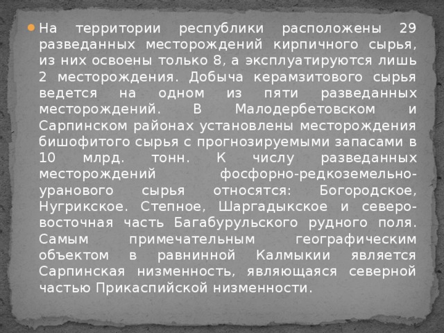 На территории республики расположены 29 разведанных месторождений кирпичного сырья, из них освоены только 8, а эксплуатируются лишь 2 месторождения. Добыча керамзитового сырья ведется на одном из пяти разведанных месторождений. В Малодербетовском и Сарпинском районах установлены месторождения бишофитого сырья с прогнозируемыми запасами в 10 млрд. тонн. К числу разведанных месторождений фосфорно-редкоземельно-уранового сырья относятся: Богородское, Нугрикское. Степное, Шаргадыкское и северо-восточная часть Багабурульского рудного поля. Самым примечательным географическим объектом в равнинной Калмыкии является Сарпинская низменность, являющаяся северной частью Прикаспийской низменности.