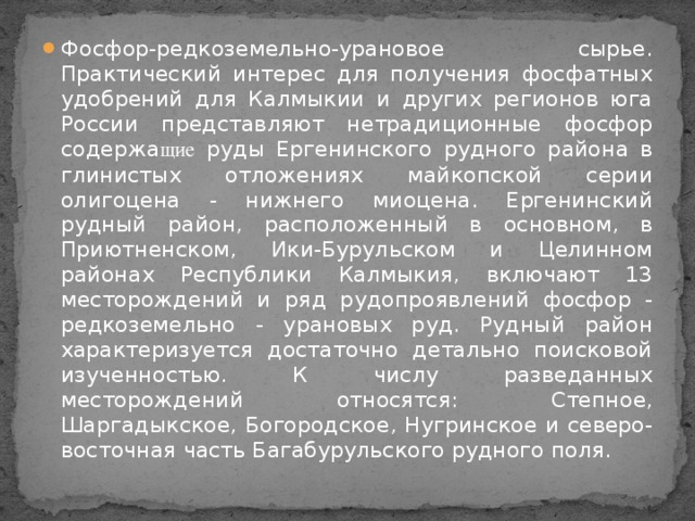 Фосфор-редкоземельно-урановое сырье. Практический интерес для получения фосфатных удобрений для Калмыкии и других регионов юга России представляют нетрадиционные фосфор содержа щие руды Ергенинского рудного района в глинистых отложениях майкопской серии олигоцена - нижнего миоцена. Ергенинский рудный район, расположенный в основном, в Приютненском, Ики-Бурульском и Целинном районах Республики Калмыкия, включают 13 месторождений и ряд рудопроявлений фосфор - редкоземельно - урановых руд. Рудный район характеризуется достаточно детально поисковой изученностью. К числу разведанных месторождений относятся: Степное, Шаргадыкское, Богородское, Нугринское и северо-восточная часть Багабурульского рудного поля.