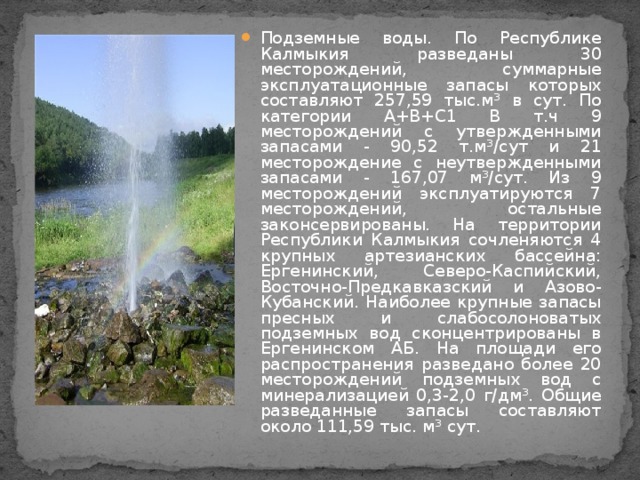 Подземные воды. По Республике Калмыкия разведаны 30 месторождений, суммарные эксплуатационные запасы которых составляют 257,59 тыс.м³ в сут. По категории А+В+С1 В т.ч 9 месторождений с утвержденными запасами - 90,52 т.м³/сут и 21 месторождение с неутвержденными запасами - 167,07 м³/сут. Из 9 месторождений эксплуатируются 7 месторождений, остальные законсервированы. На территории Республики Калмыкия сочленяются 4 крупных артезианских бассейна: Ергенинский, Северо-Каспийский, Восточно-Предкавказский и Азово-Кубанский. Наиболее крупные запасы пресных и слабосолоноватых подземных вод сконцентрированы в Ергенинском АБ. На площади его распространения разведано более 20 месторождений подземных вод с минерализацией 0,3-2,0 г/дм³. Общие разведанные запасы составляют около 111,59 тыс. м³ сут.