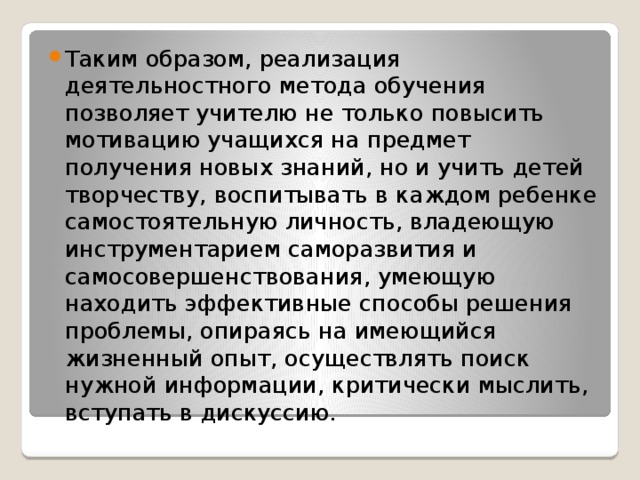 Таким образом, реализация деятельностного метода обучения позволяет учителю не только повысить мотивацию учащихся на предмет получения новых знаний, но и учить детей творчеству, воспитывать в каждом ребенке самостоятельную личность, владеющую инструментарием саморазвития и самосовершенствования, умеющую находить эффективные способы решения проблемы, опираясь на имеющийся жизненный опыт, осуществлять поиск нужной информации, критически мыслить, вступать в дискуссию.